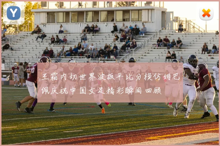 王霜内切世界波扳平比分模仿姆巴佩庆祝中国女足精彩瞬间回顾