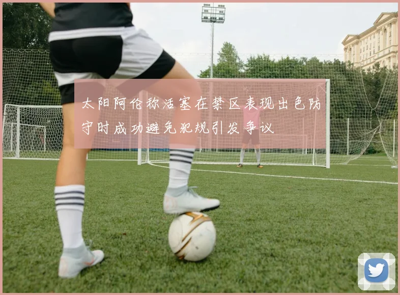 太阳阿伦称活塞在禁区表现出色防守时成功避免犯规引发争议