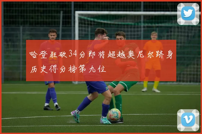哈登狂砍34分即将超越奥尼尔跻身历史得分榜第九位