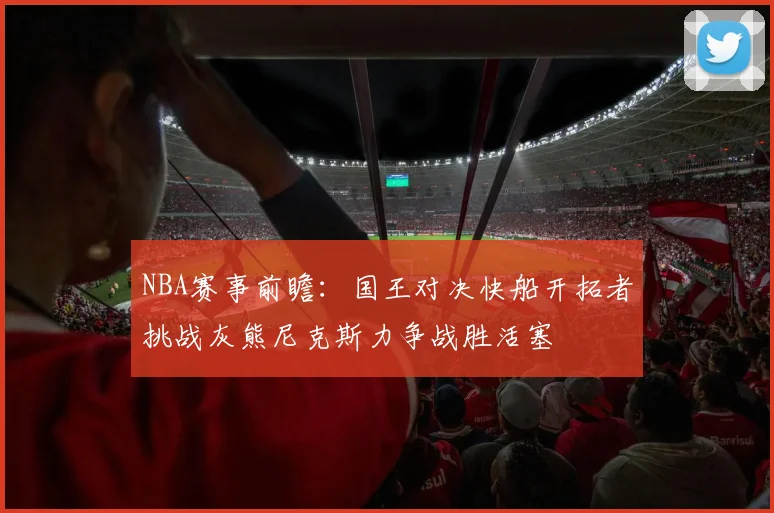 NBA赛事前瞻：国王对决快船开拓者挑战灰熊尼克斯力争战胜活塞
