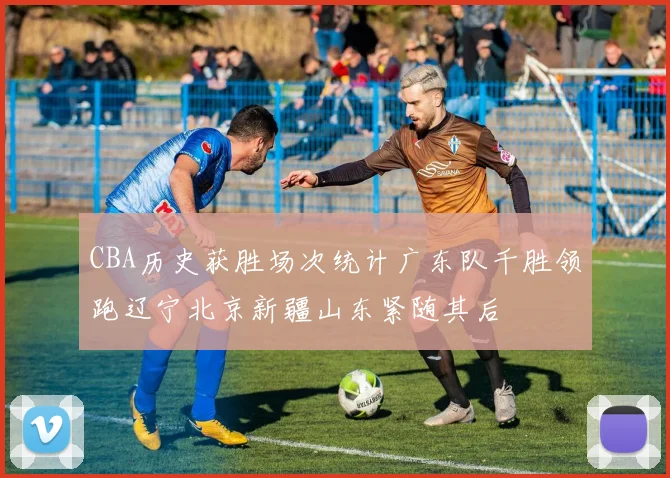 CBA历史获胜场次统计广东队千胜领跑辽宁北京新疆山东紧随其后
