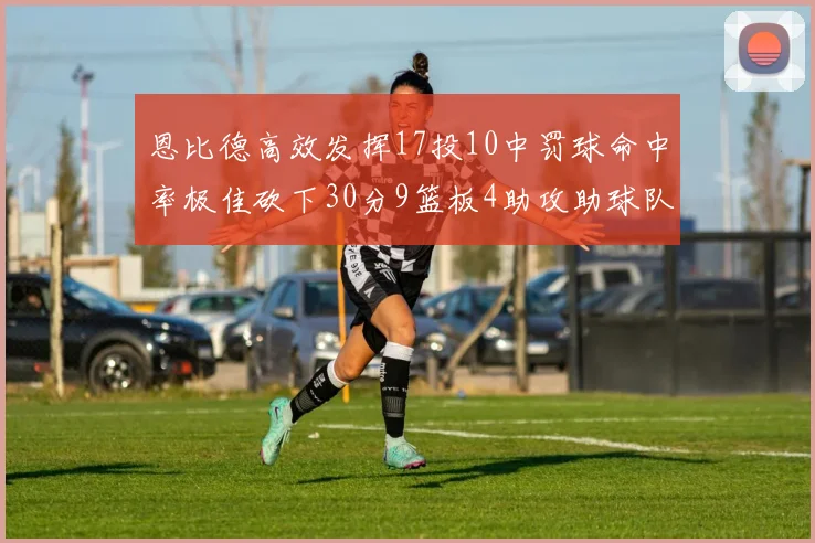 恩比德高效发挥17投10中罚球命中率极佳砍下30分9篮板4助攻助球队获胜