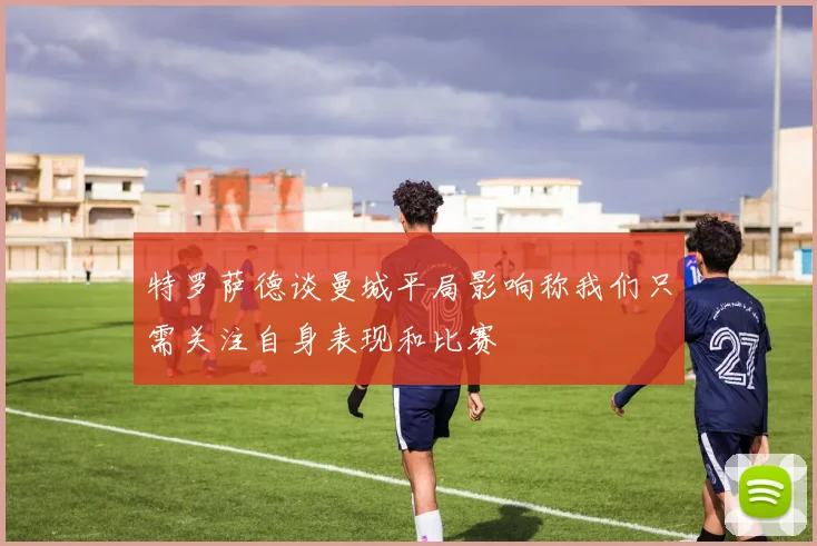 特罗萨德谈曼城平局影响称我们只需关注自身表现和比赛
