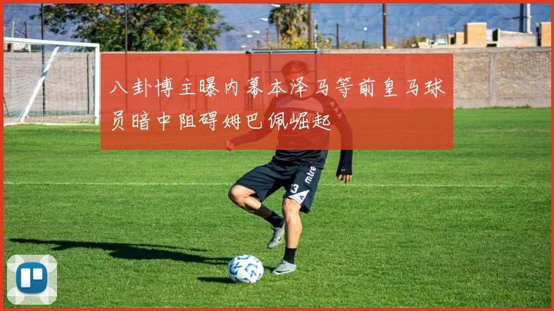 八卦博主曝内幕本泽马等前皇马球员暗中阻碍姆巴佩崛起