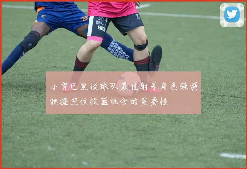 小贾巴里谈球队最佳射手角色强调把握空位投篮机会的重要性
