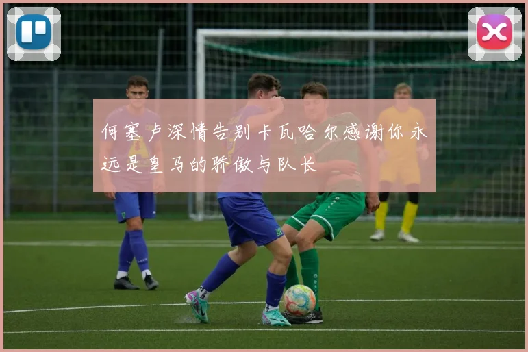 何塞卢深情告别卡瓦哈尔感谢你永远是皇马的骄傲与队长