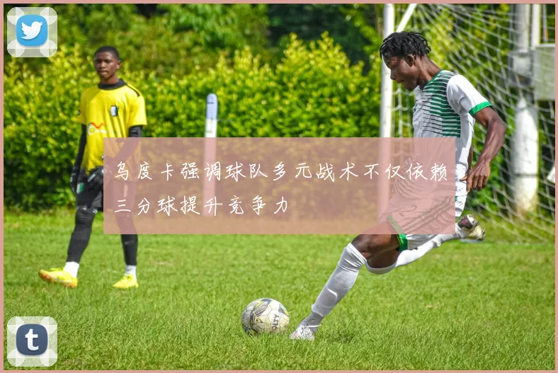 乌度卡强调球队多元战术不仅依赖三分球提升竞争力
