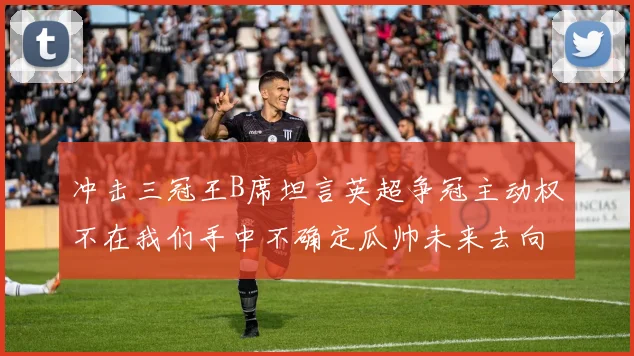 冲击三冠王B席坦言英超争冠主动权不在我们手中不确定瓜帅未来去向
